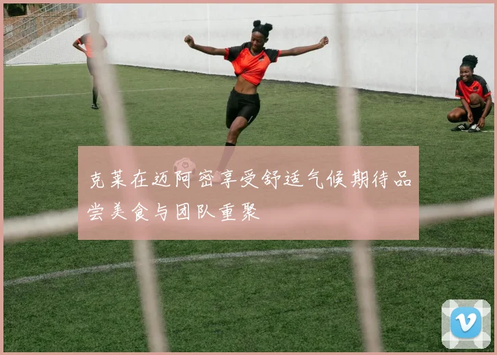 克莱在迈阿密享受舒适气候期待品尝美食与团队重聚
