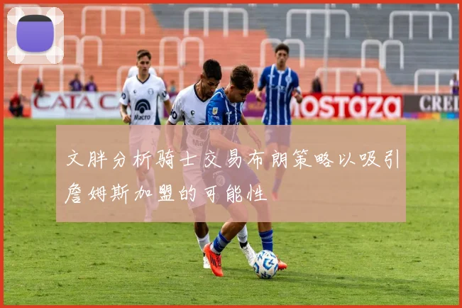 文胖分析骑士交易布朗策略以吸引詹姆斯加盟的可能性