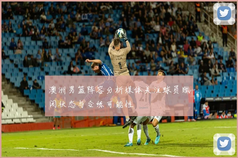 澳洲男篮阵容分析媒体关注球员赋闲状态与合练可能性