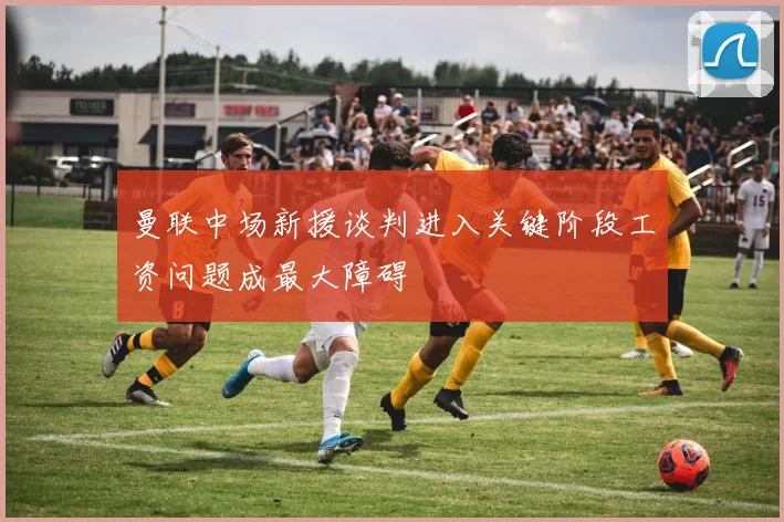 曼联中场新援谈判进入关键阶段工资问题成最大障碍