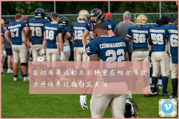 安切洛蒂谈铃木彩艳曾在帕尔马效力并培养过我引发关注
