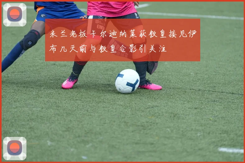 米兰老板卡尔迪纳莱获教皇接见伊布几天前与教皇合影引关注