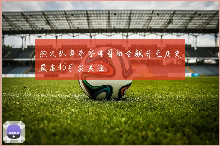 热火队争夺字母哥机会飙升至历史最高45引发关注